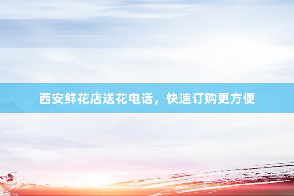 西安鲜花店送花电话，快速订购更方便